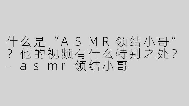 什么是“ASMR领结小哥”？他的视频有什么特别之处？-asmr领结小哥