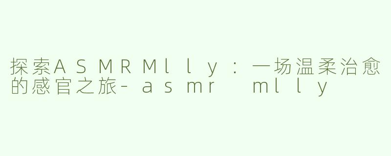 探索ASMRMlly：一场温柔治愈的感官之旅-asmr mlly
