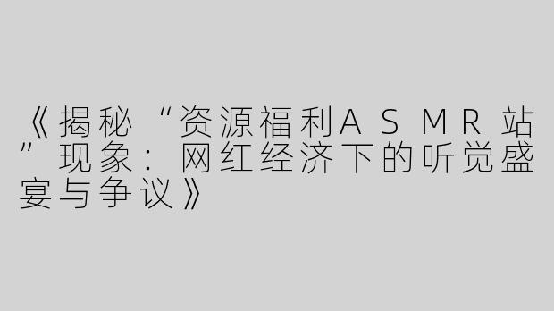 《揭秘“资源福利ASMR站”现象：网红经济下的听觉盛宴与争议》