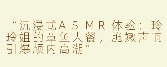 “沉浸式ASMR体验：玲玲姐的章鱼大餐，脆嫩声响引爆颅内高潮”