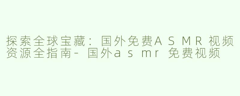 探索全球宝藏：国外免费ASMR视频资源全指南-国外asmr免费视频