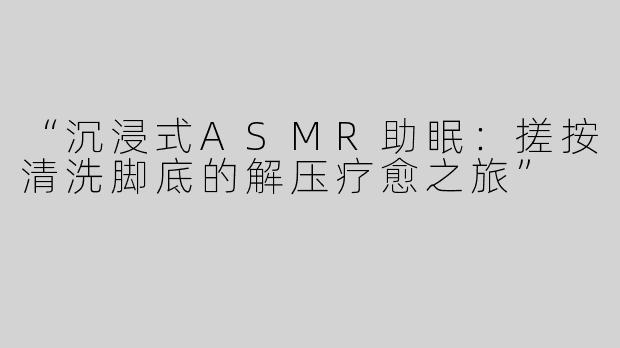 “沉浸式ASMR助眠：搓按清洗脚底的解压疗愈之旅”