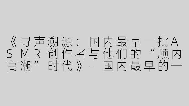 《寻声溯源：国内最早一批ASMR创作者与他们的“颅内高潮”时代》-国内最早的一批asmr