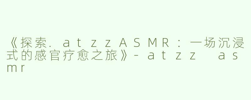 《探索.atzzASMR：一场沉浸式的感官疗愈之旅》-atzz asmr