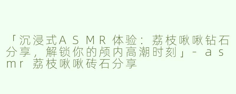 「沉浸式ASMR体验：荔枝啾啾钻石分享，解锁你的颅内高潮时刻」-asmr荔枝啾啾砖石分享