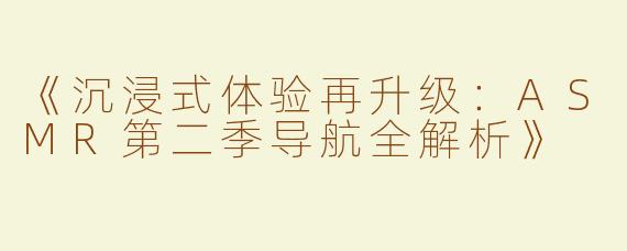 《沉浸式体验再升级：ASMR第二季导航全解析》