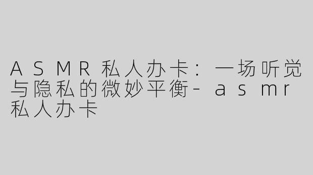 ASMR私人办卡：一场听觉与隐私的微妙平衡-asmr私人办卡