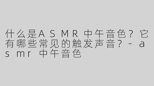 什么是ASMR中午音色？它有哪些常见的触发声音？-asmr中午音色