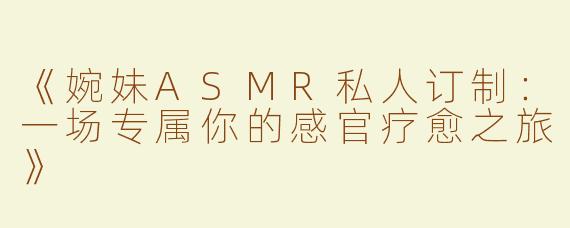 《婉妹ASMR私人订制：一场专属你的感官疗愈之旅》