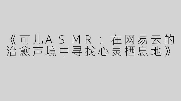 《可儿ASMR：在网易云的治愈声境中寻找心灵栖息地》