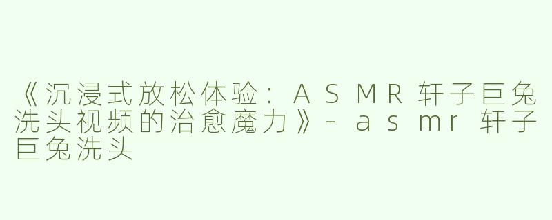 《沉浸式放松体验：ASMR轩子巨兔洗头视频的治愈魔力》
