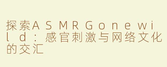 探索ASMRGonewild：感官刺激与网络文化的交汇