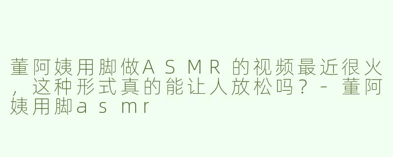 董阿姨用脚做ASMR的视频最近很火，这种形式真的能让人放松吗？