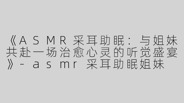 《ASMR采耳助眠：与姐妹共赴一场治愈心灵的听觉盛宴》-asmr采耳助眠姐妹