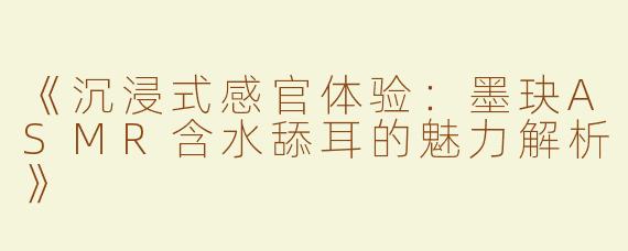 《沉浸式感官体验：墨玦ASMR含水舔耳的魅力解析》