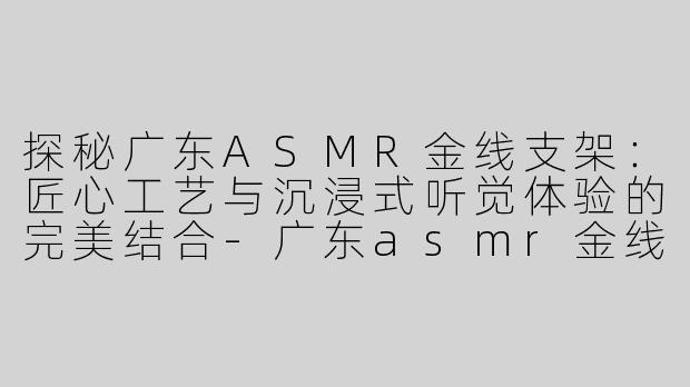 探秘广东ASMR金线支架：匠心工艺与沉浸式听觉体验的完美结合-广东asmr金线支架