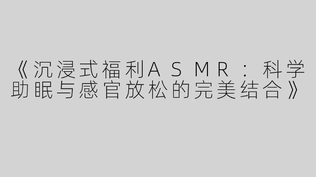 《沉浸式福利ASMR：科学助眠与感官放松的完美结合》