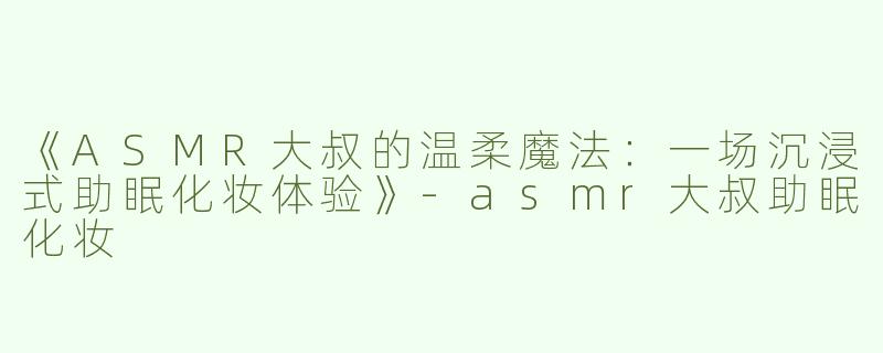 《ASMR大叔的温柔魔法：一场沉浸式助眠化妆体验》-asmr大叔助眠化妆