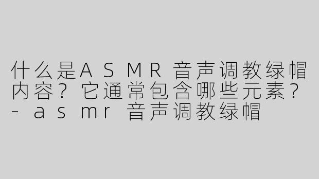 什么是ASMR音声调教绿帽内容？它通常包含哪些元素？