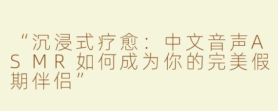 “沉浸式疗愈：中文音声ASMR如何成为你的完美假期伴侣”