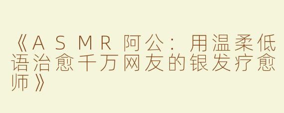 《ASMR阿公：用温柔低语治愈千万网友的银发疗愈师》