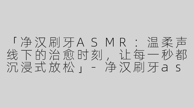 「净汉刷牙ASMR：温柔声线下的治愈时刻，让每一秒都沉浸式放松」-净汉刷牙asmr
