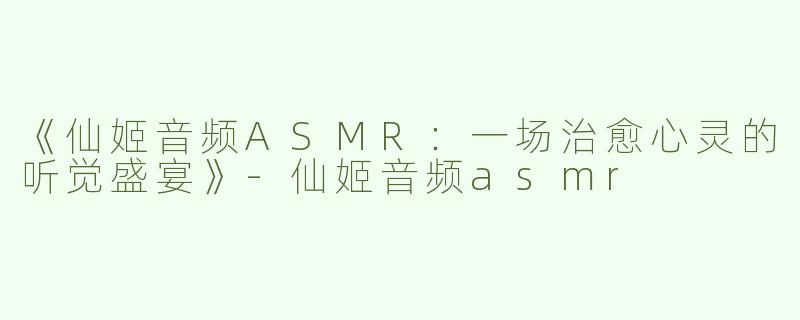 《仙姬音频ASMR：一场治愈心灵的听觉盛宴》-仙姬音频asmr