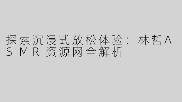 探索沉浸式放松体验：林哲ASMR资源网全解析