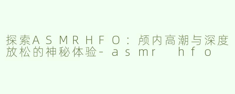 探索ASMRHFO：颅内高潮与深度放松的神秘体验