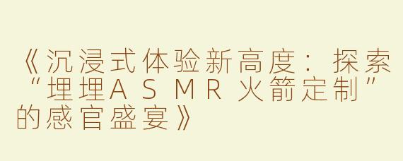 《沉浸式体验新高度：探索“埋埋ASMR火箭定制”的感官盛宴》