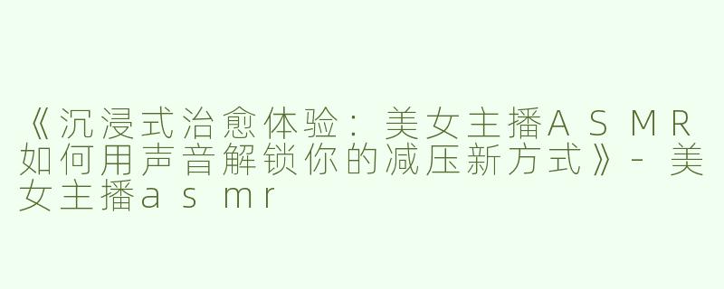 《沉浸式治愈体验：美女主播ASMR如何用声音解锁你的减压新方式》-美女主播asmr