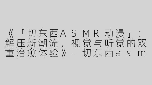《「切东西ASMR动漫」：解压新潮流，视觉与听觉的双重治愈体验》-切东西asmr动漫