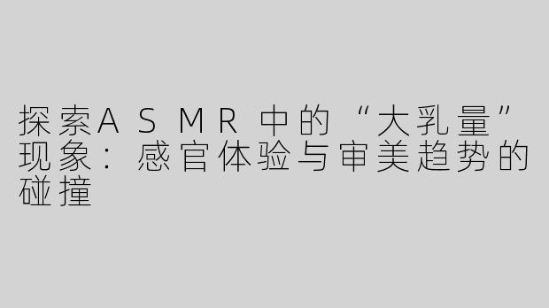 探索ASMR中的“大乳量”现象：感官体验与审美趋势的碰撞