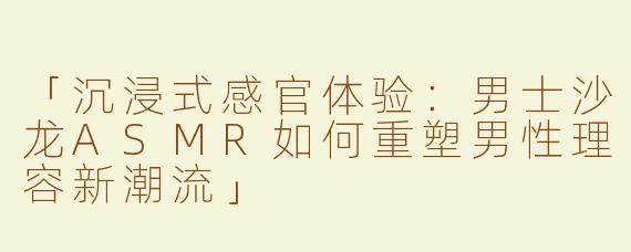「沉浸式感官体验：男士沙龙ASMR如何重塑男性理容新潮流」