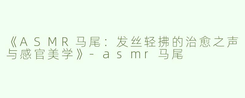 《ASMR马尾：发丝轻拂的治愈之声与感官美学》-asmr马尾