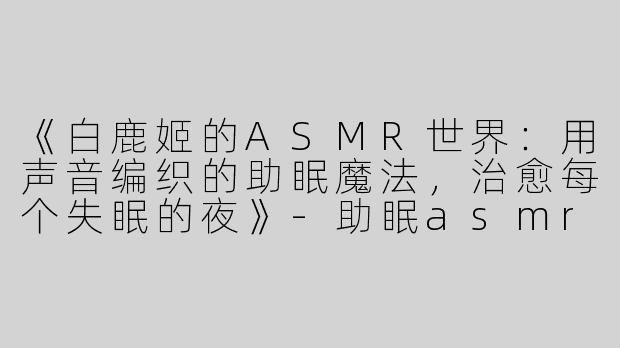 《白鹿姬的ASMR世界：用声音编织的助眠魔法，治愈每个失眠的夜》-助眠asmr视频白鹿姬