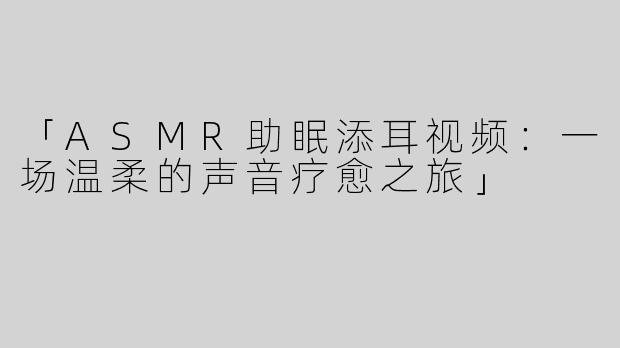 「ASMR助眠添耳视频：一场温柔的声音疗愈之旅」