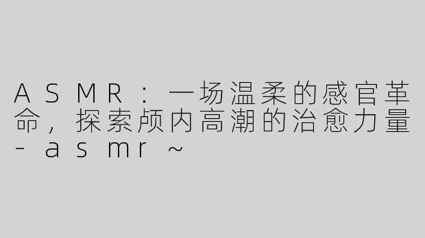 ASMR：一场温柔的感官革命，探索颅内高潮的治愈力量-asmr~