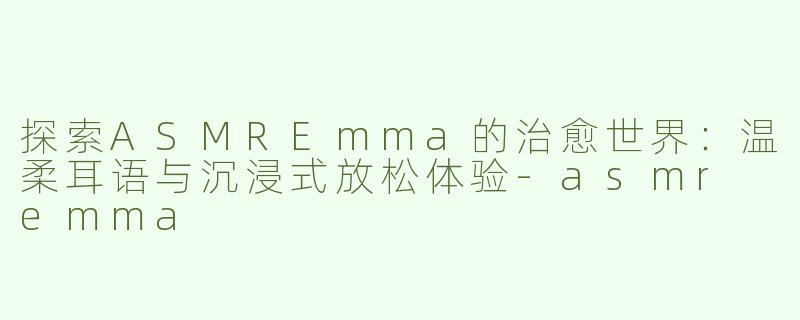 探索ASMREmma的治愈世界：温柔耳语与沉浸式放松体验-asmr emma