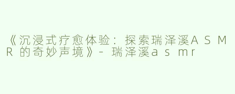 《沉浸式疗愈体验：探索瑞泽溪ASMR的奇妙声境》-瑞泽溪asmr