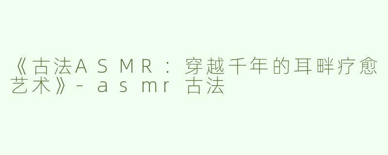 《古法ASMR：穿越千年的耳畔疗愈艺术》-asmr古法