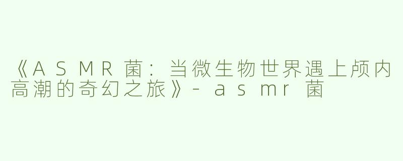 《ASMR菌：当微生物世界遇上颅内高潮的奇幻之旅》-asmr菌