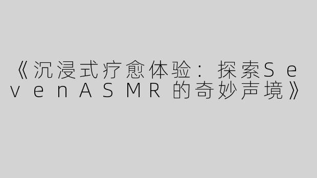 《沉浸式疗愈体验：探索SevenASMR的奇妙声境》