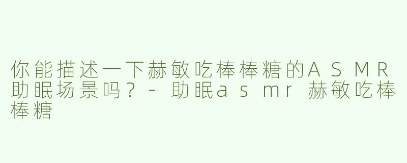 你能描述一下赫敏吃棒棒糖的ASMR助眠场景吗？