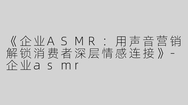 《企业ASMR：用声音营销解锁消费者深层情感连接》-企业asmr