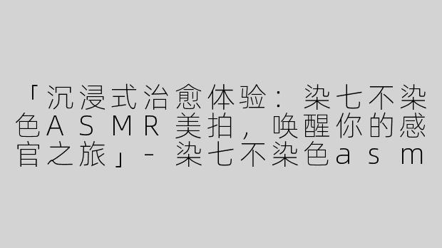 「沉浸式治愈体验：染七不染色ASMR美拍，唤醒你的感官之旅」-染七不染色asmr的美拍