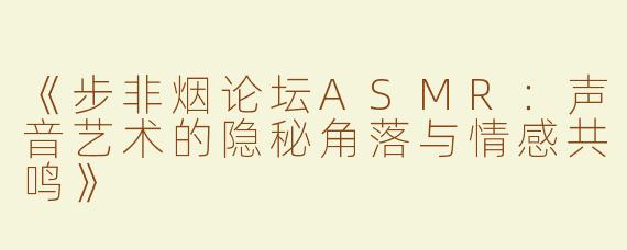 《步非烟论坛ASMR：声音艺术的隐秘角落与情感共鸣》