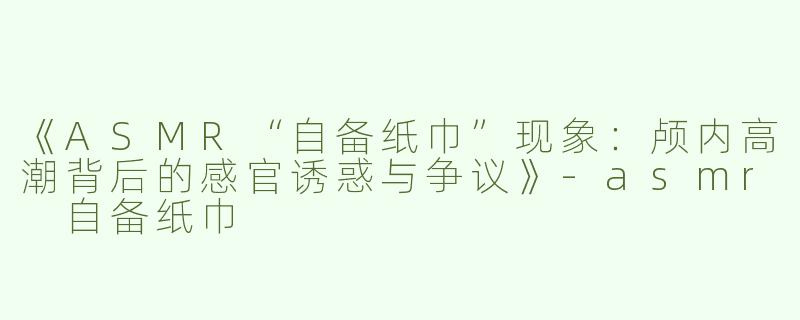 《ASMR“自备纸巾”现象：颅内高潮背后的感官诱惑与争议》-asmr 自备纸巾