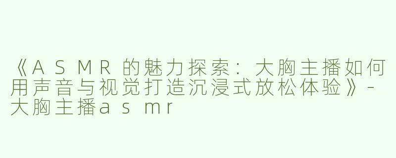 《ASMR的魅力探索：大胸主播如何用声音与视觉打造沉浸式放松体验》-大胸主播asmr
