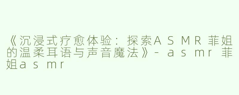 《沉浸式疗愈体验：探索ASMR菲姐的温柔耳语与声音魔法》-asmr菲姐asmr